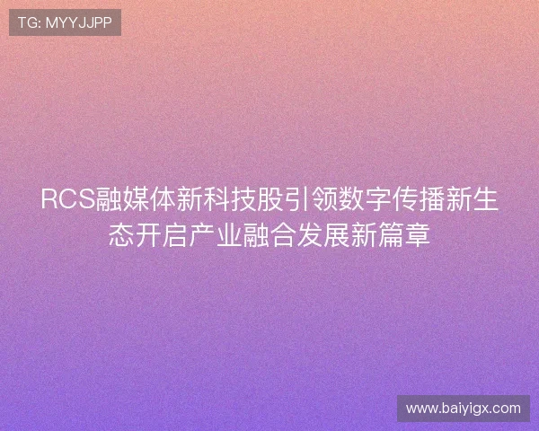 RCS融媒体新科技股引领数字传播新生态开启产业融合发展新篇章 RCS融媒体新科技股引领数字传播新生态开启产业融合发展新篇章